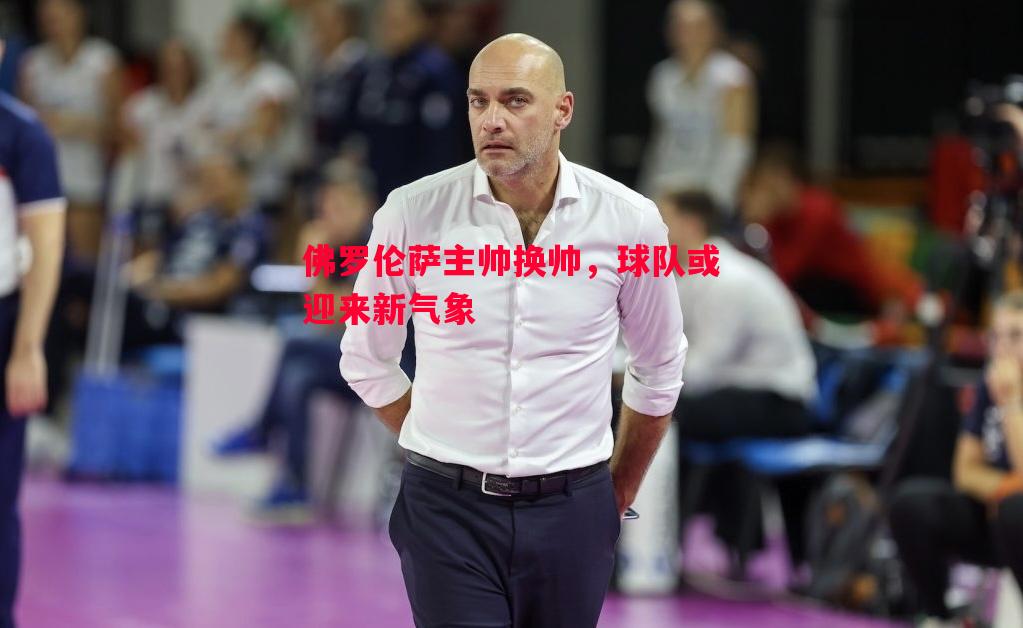 威廉希尔官网-佛罗伦萨主帅换帅，球队或迎来新气象
