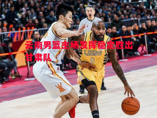 威廉希尔app-云南男篮主场发挥稳定胜出甘肃队