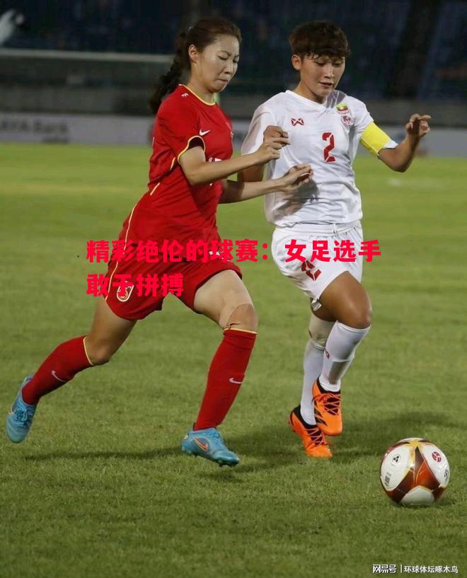 精彩绝伦的球赛:女足选手敢于拼搏 精彩绝伦的球赛:女足选手敢于拼搏