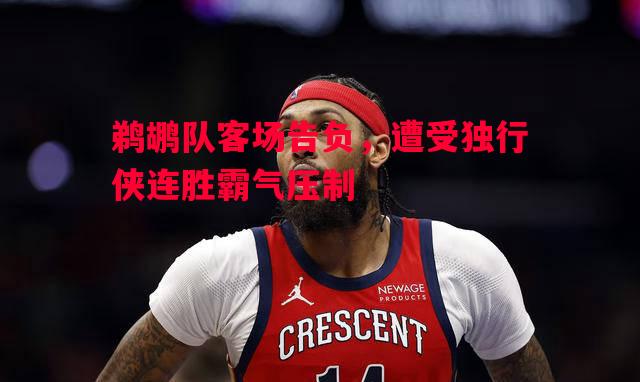 鹈鹕队客场告负,遭受独行侠连胜霸气压制 鹈鹕队客场告负,遭受独行侠连胜霸气压制